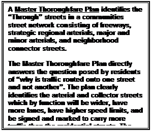 Text Box: A Master Thoroughfare Plan identifies the “Through” streets in a communities street network consisting of freeways, strategic regional arterials, major and minor arterials, and neighborhood connector streets.

The Master Thoroughfare Plan directly answers the question posed by residents of “why is traffic routed onto one street and not another”. The plan clearly identifies the arterial and collector streets which by function will be wider, have more lanes, have higher speed limits, and be signed and marked to carry more traffic than the residential streets. The Master Thoroughfare Plan directly addresses the “Volume of Traffic” concern.
